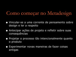 Como começar no Metadesign
• Vincular-se a uma corrente de pensamento sobre
design e ler a respeito


• Antecipar ações de projeto e refletir sobre suas
consequências


• Projetar o processo tão intencionalmente quanto
o produto


• Experimentar novas maneiras de fazer coisas
antigas
 