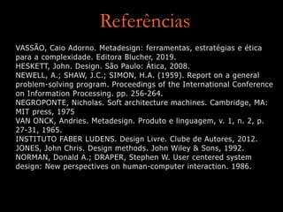 Referências
VASSÃO, Caio Adorno. Metadesign: ferramentas, estratégias e ética
para a complexidade. Editora Blucher, 2019.


HESKETT, John. Design. São Paulo: Ática, 2008.


NEWELL, A.; SHAW, J.C.; SIMON, H.A. (1959). Report on a general
problem-solving program. Proceedings of the International Conference
on Information Processing. pp. 256-264.


NEGROPONTE, Nicholas. Soft architecture machines. Cambridge, MA:
MIT press, 1975


VAN ONCK, Andries. Metadesign. Produto e linguagem, v. 1, n. 2, p.
27-31, 1965.


INSTITUTO FABER LUDENS. Design Livre. Clube de Autores, 2012.


JONES, John Chris. Design methods. John Wiley & Sons, 1992.


NORMAN, Donald A.; DRAPER, Stephen W. User centered system
design: New perspectives on human-computer interaction. 1986.
 