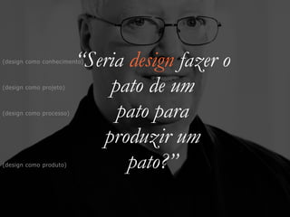 “Seria design fazer o


pato de um


pato para


produzir um


pato?”
(design como projeto)
(design como produto)
(design como processo)
(design como conhecimento)
 