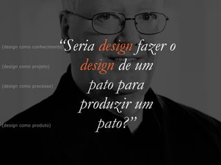 “Seria design fazer o


design de um


pato para


produzir um


pato?”
(design como projeto)
(design como produto)
(design como processo)
(design como conhecimento)
 