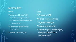 MICRO:BITS
FRENTE
• Matriz com 25 leds (I/O)
• Mostrar animações ou texto
• Controlar a intensidade dos leds
• Sensor de luz
• 3 botões programáveis (I)
• A B A+B
• Orifícios - Portas (I/O)
Trás
•Conector USB
•Botão reset (reinicia)
•Ligação energia
•Ship programável
•Sensores (luz, aceleração,
campo magnético, e
temperatura)
 