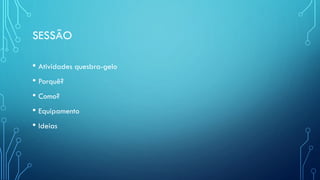 SESSÃO
• Atividades quesbra-gelo
• Porquê?
• Como?
• Equipamento
• Ideias
 