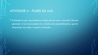 ATIVIDADE 4 - FASES DA LUA
• Pretende-se que representes as fases da lua com o Microbit. Deverá
aparecer a lua nova (pode ser o circulo sem preenchimento), quarto
minguante, lua cheia e quarto crescente.
 
