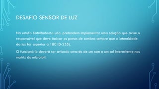 DESAFIO SENSOR DE LUZ
Na estufa Batalhahorta Lda. pretendem implementar uma solução que avise o
responsável que deve baixar os panos de sombra sempre que a intensidade
da luz for superior a 180 (0-255).
O funcionário deverá ser avisado através de um som e um sol intermitente nas
matriz do micro:bit.
 