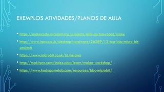 EXEMPLOS ATIVIDADES/PLANOS DE AULA
• https://makecode.microbit.org/projects/milk-carton-robot/make
• http://www.itpro.co.uk/desktop-hardware/26289/13-top-bbc-micro-bit-
projects
• https://www.microbit.co.uk/td/lessons
• http://makitpro.com/index.php/learn/maker-workshop/
• https://www.kodugamelab.com/resources/bbc-microbit/
 