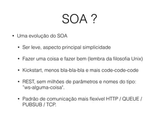 SOA ?
• Uma evolução do SOA
• Ser leve, aspecto principal simplicidade
• Fazer uma coisa e fazer bem (lembra da ﬁlosoﬁa Unix)
• Kickstart, menos bla-bla-bla e mais code-code-code
• REST, sem milhões de parâmetros e nomes do tipo:
”ws-alguma-coisa".
• Padrão de comunicação mais ﬂexível HTTP / QUEUE /
PUBSUB / TCP.
 