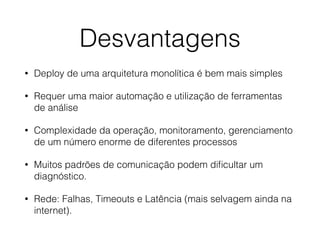 Desvantagens
• Deploy de uma arquitetura monolítica é bem mais simples
• Requer uma maior automação e utilização de ferramentas
de análise
• Complexidade da operação, monitoramento, gerenciamento
de um número enorme de diferentes processos
• Muitos padrões de comunicação podem diﬁcultar um
diagnóstico.
• Rede: Falhas, Timeouts e Latência (mais selvagem ainda na
internet).
 