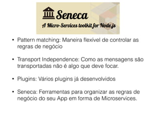 • Pattern matching: Maneira ﬂexível de controlar as
regras de negócio
• Transport Independence: Como as mensagens são
transportadas não é algo que deve focar.
• Plugins: Vários plugins já desenvolvidos
• Seneca: Ferramentas para organizar as regras de
negócio do seu App em forma de Microservices.
 