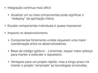 • Integração continua mais difícil
• Atualizar um ou mais componentes pode signiﬁcar o
“redeploy” da aplicação inteira.
• Escalar componentes individuais é quase impossível.
• Impacto no desenvolvimento
• Componentes fortemente unidos requerem uma maior
coordenação entre os desenvolvedores.
• Base de código (git/svn/…) enormes, requer maior esforço
para manter e extender o repositório.
• Vantajoso para um projeto rápido, mas a longo prazo irá
manter o projeto “amarrado" as tecnologias envolvidas.
 