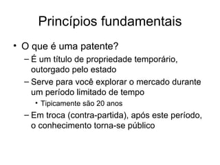 Princípios fundamentais
• O que é uma patente?
– É um título de propriedade temporário,
outorgado pelo estado
– Serve para você explorar o mercado durante
um período limitado de tempo
• Tipicamente são 20 anos
– Em troca (contra-partida), após este período,
o conhecimento torna-se público
 