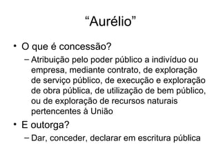 “Aurélio”
• O que é concessão?
– Atribuição pelo poder público a indivíduo ou
empresa, mediante contrato, de exploração
de serviço público, de execução e exploração
de obra pública, de utilização de bem público,
ou de exploração de recursos naturais
pertencentes à União
• E outorga?
– Dar, conceder, declarar em escritura pública
 