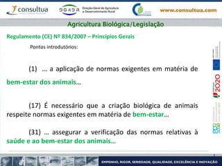 Regulamento (CE) Nº 834/2007 – Princípios Gerais
Pontos introdutórios:
(1) … a aplicação de normas exigentes em matéria de
bem-estar dos animais…
(17) É necessário que a criação biológica de animais
respeite normas exigentes em matéria de bem-estar…
(31) … assegurar a verificação das normas relativas à
saúde e ao bem-estar dos animais…
Agricultura Biológica/Legislação
 