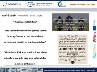 “ Abordagem Holística”
“Para ser um bom médico é preciso ser um
bom agrónomo, e para ser um bom
agrónomo é preciso ser um bom médico.”
“Medicina holística veterinária é associar o
animal e o seu solo para uma saúde global
do meio ambiente”.
André Voisin – Veterinário Francês (1964)
 