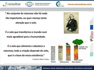 “ No conjunto da natureza não há nada
tão importante, ou quer mereça tanta
atenção que o solo.
É o solo que transforma o mundo num
meio agradável para a humanidade.
É o solo que alimenta e abastece a
natureza; toda a criação depende do solo,
que é a base da nossa existência.”
Friedrich Albert Fallou
 
