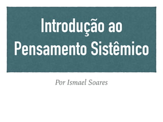 Introdução ao
Pensamento Sistêmico
Por Ismael Soares
 