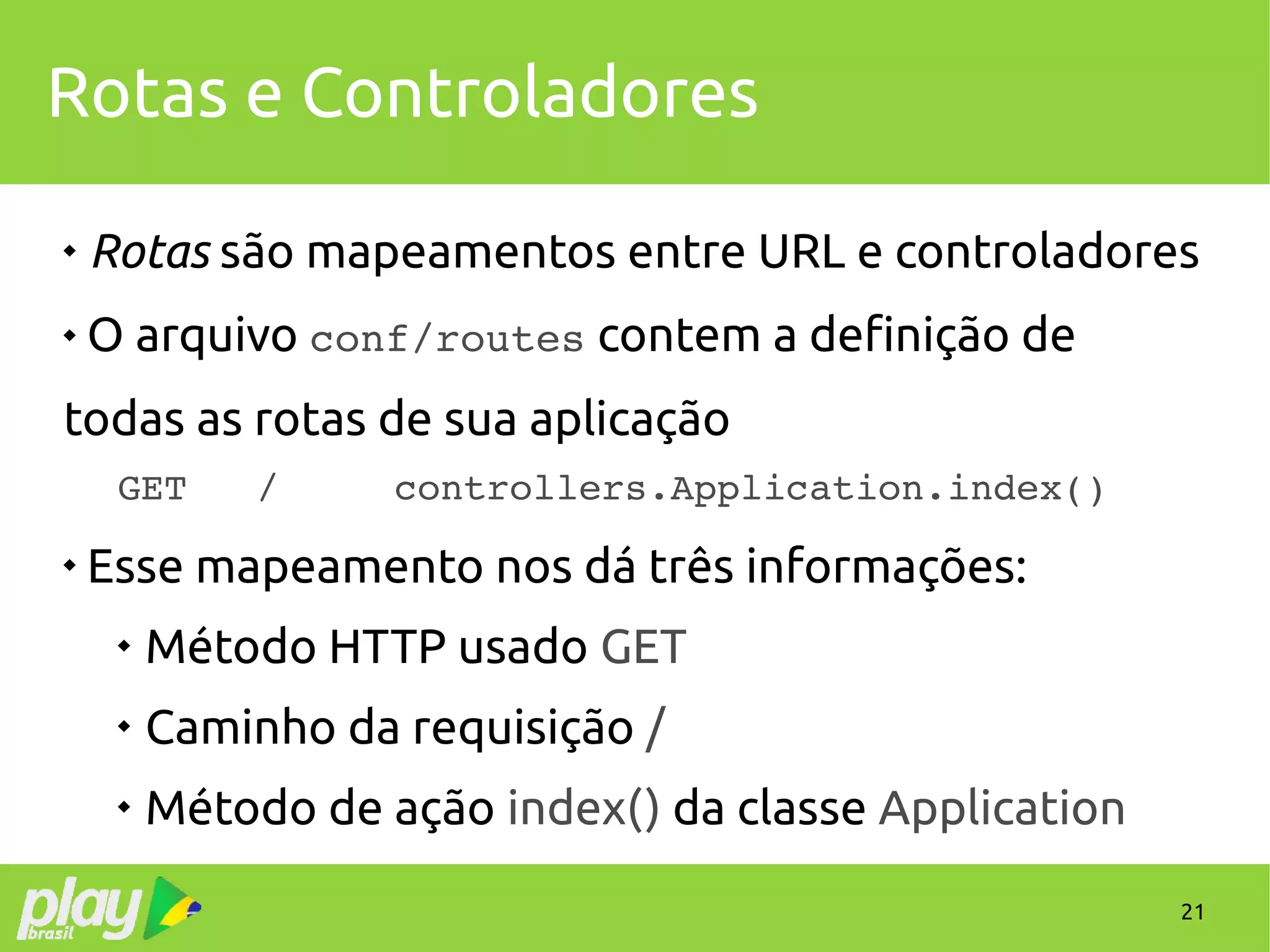 21
Rotas e Controladores

Rotas são mapeamentos entre URL e controladores
 O arquivo conf/routes contem a definição de
todas as rotas de sua aplicação
GET   /     controllers.Application.index()

Esse mapeamento nos dá três informações:

Método HTTP usado GET

Caminho da requisição /

Método de ação index() da classe Application
 