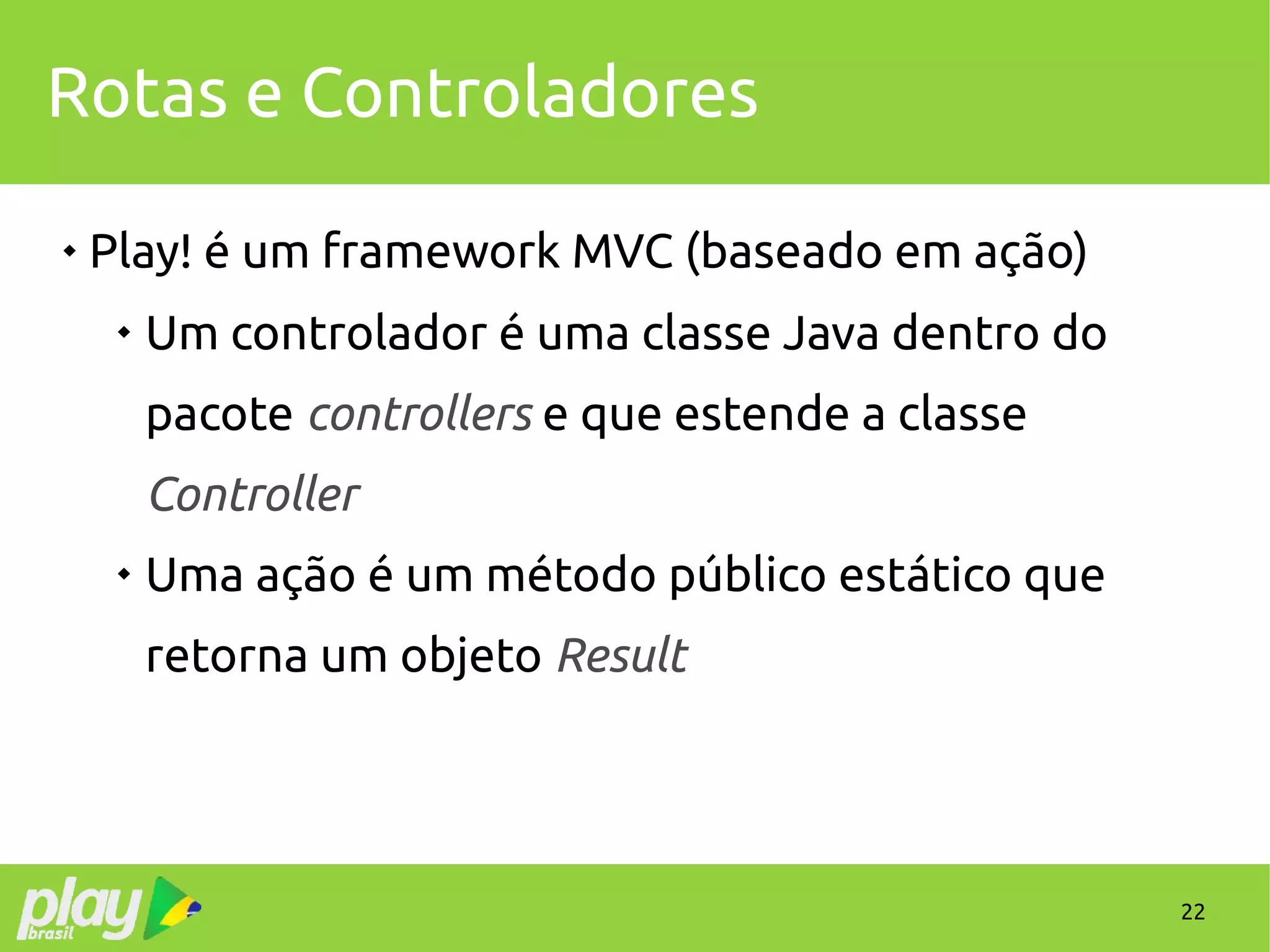 22
Rotas e Controladores

Play! é um framework MVC (baseado em ação)

Um controlador é uma classe Java dentro do
pacote controllers e que estende a classe
Controller

Uma ação é um método público estático que
retorna um objeto Result
 
