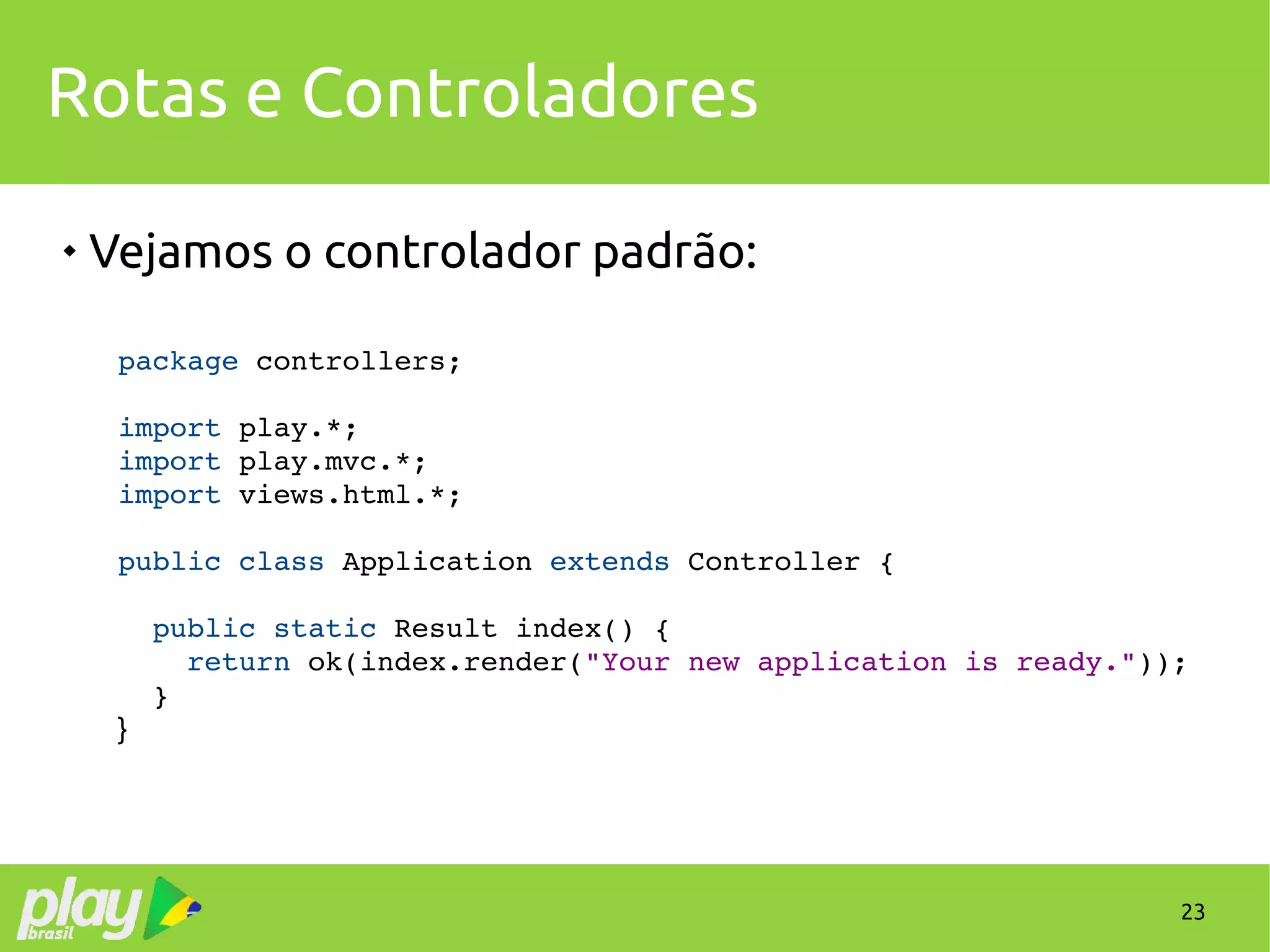 23
Rotas e Controladores

Vejamos o controlador padrão:
package controllers;
import play.*;
import play.mvc.*;
import views.html.*;
public class Application extends Controller {
  
  public static Result index() {
    return ok(index.render("Your new application is ready."));
  }
}
 