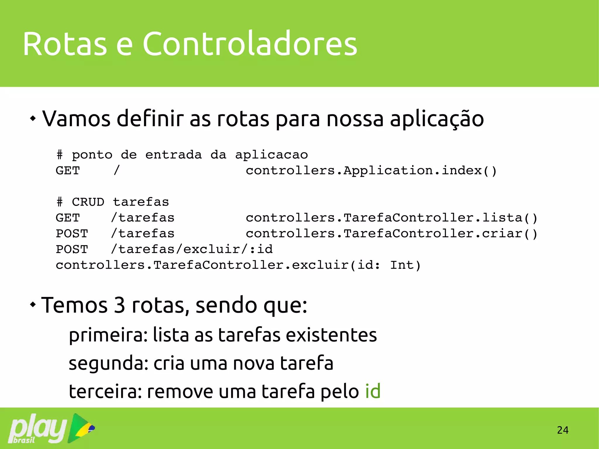 24
Rotas e Controladores

Vamos definir as rotas para nossa aplicação
# ponto de entrada da aplicacao
GET    / controllers.Application.index()
# CRUD tarefas
GET /tarefas controllers.TarefaController.lista()
POST /tarefas controllers.TarefaController.criar()
POST /tarefas/excluir/:id
controllers.TarefaController.excluir(id: Int)

Temos 3 rotas, sendo que:
primeira: lista as tarefas existentes
segunda: cria uma nova tarefa
terceira: remove uma tarefa pelo id
 