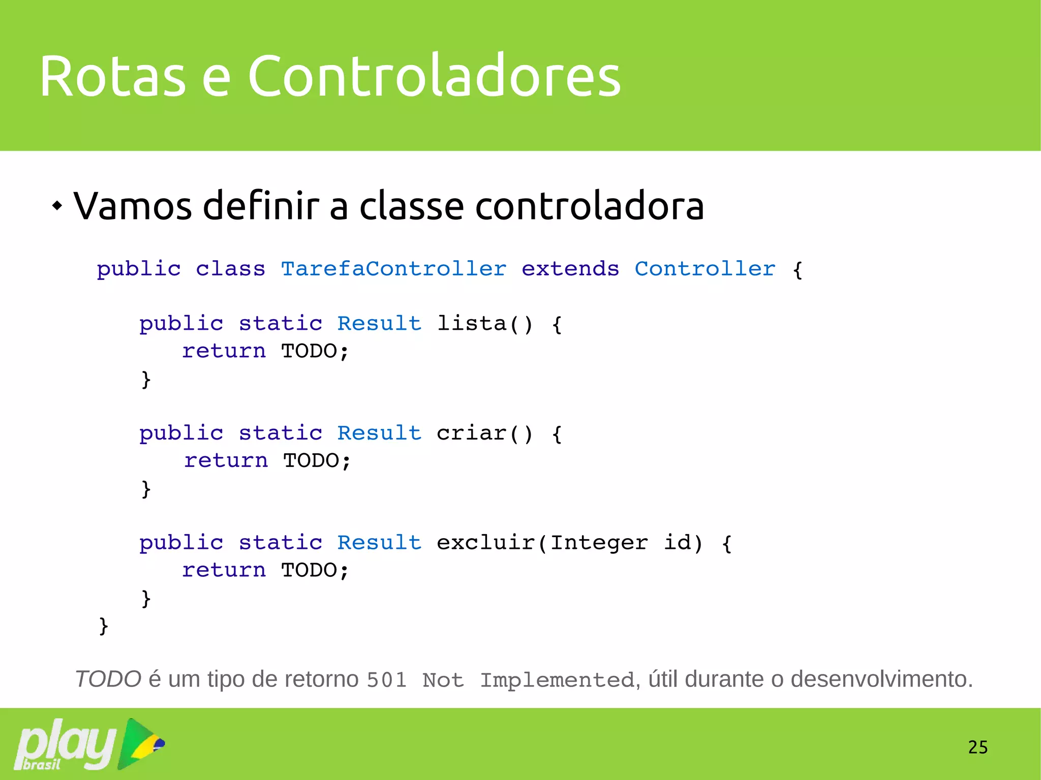 25
Rotas e Controladores

Vamos definir a classe controladora
public class TarefaController extends Controller {
   public static Result lista() {
      return TODO;
   }
   public static Result criar() {
   return TODO;
   }
   public static Result excluir(Integer id) {
      return TODO;
   }
}
TODO é um tipo de retorno 501 Not Implemented, útil durante o desenvolvimento.
 