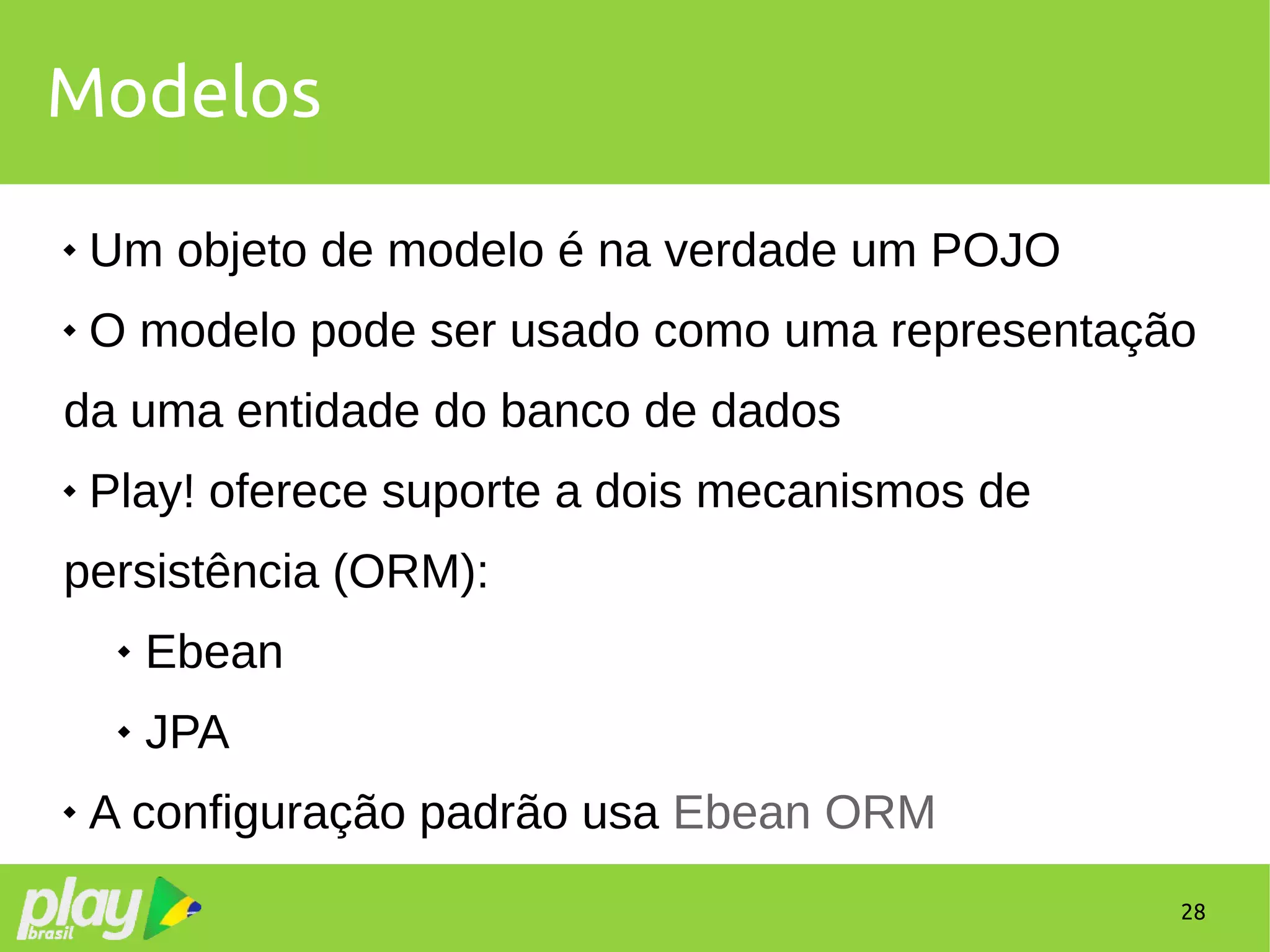 28
Modelos
 Um objeto de modelo é na verdade um POJO
 O modelo pode ser usado como uma representação
da uma entidade do banco de dados
 Play! oferece suporte a dois mecanismos de
persistência (ORM):
 Ebean
 JPA
 A configuração padrão usa Ebean ORM
 