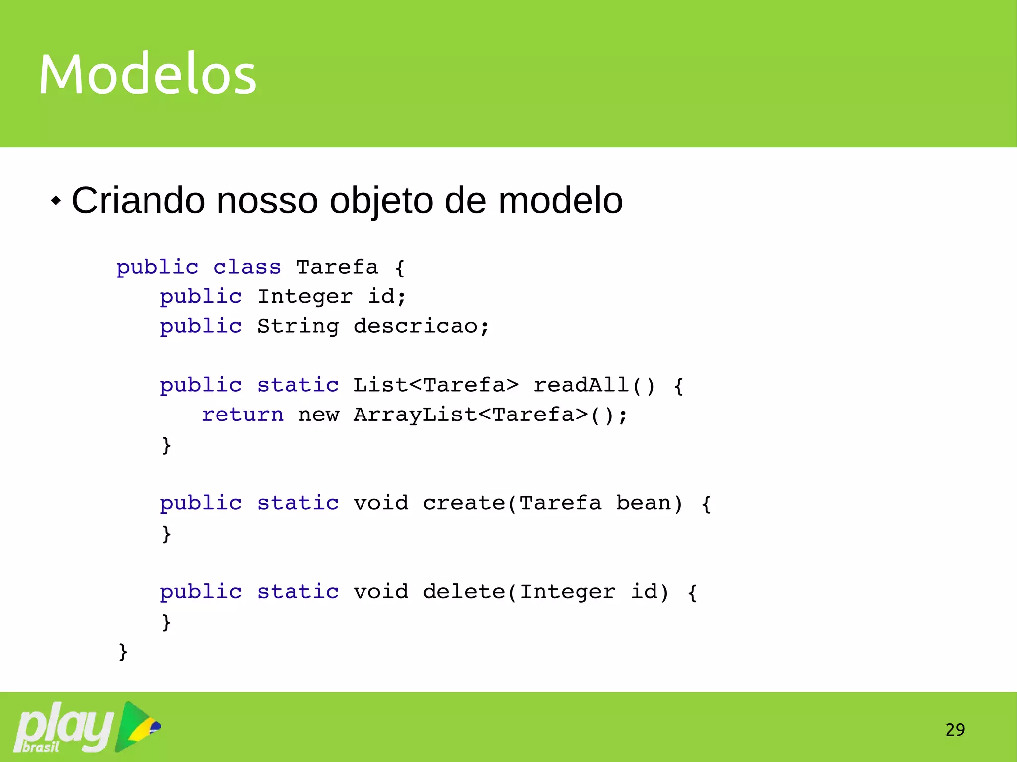 29
Modelos
 Criando nosso objeto de modelo
public class Tarefa {
public Integer id;
public String descricao;
public static List<Tarefa> readAll() {
   return new ArrayList<Tarefa>();
}
public static void create(Tarefa bean) {
}
public static void delete(Integer id) {
}
}
 