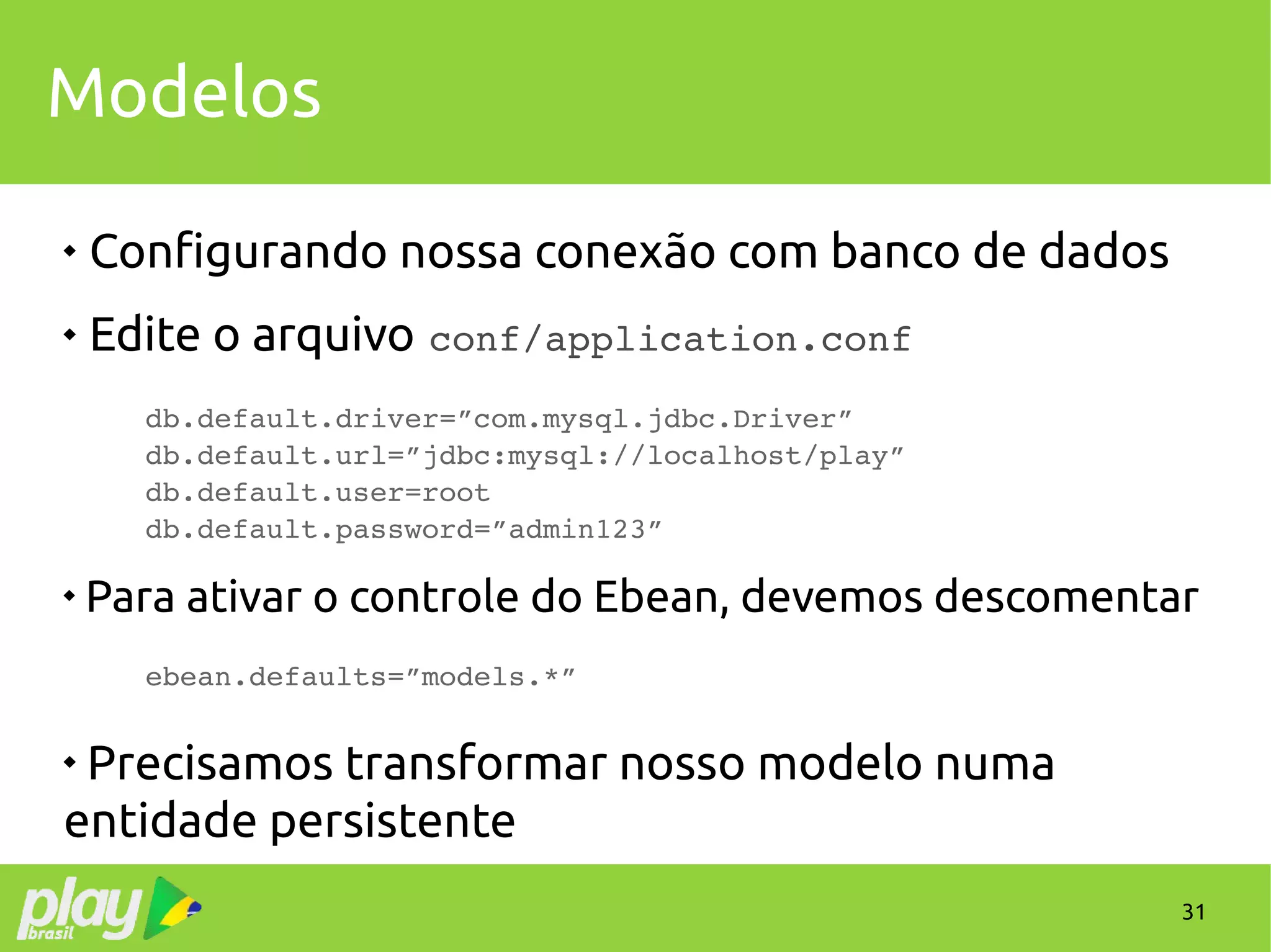 31
Modelos

Configurando nossa conexão com banco de dados
 Edite o arquivo conf/application.conf
db.default.driver=”com.mysql.jdbc.Driver”
db.default.url=”jdbc:mysql://localhost/play”
db.default.user=root
db.default.password=”admin123”

Para ativar o controle do Ebean, devemos descomentar
ebean.defaults=”models.*”

Precisamos transformar nosso modelo numa
entidade persistente
 