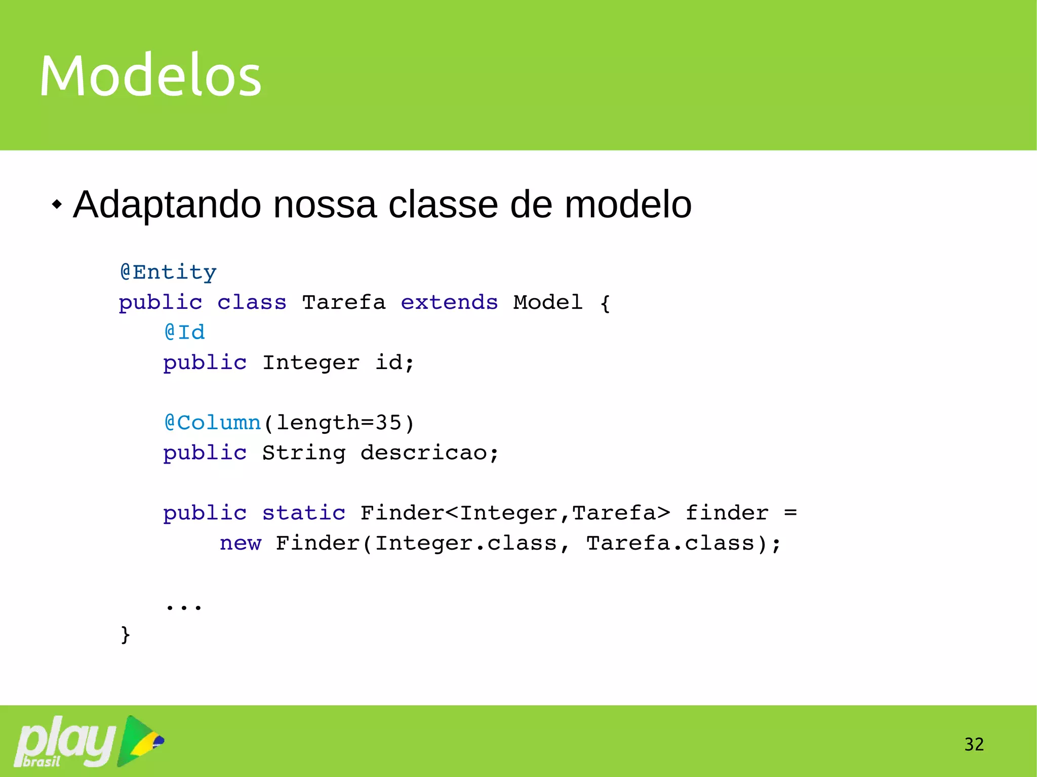 32
Modelos
 Adaptando nossa classe de modelo
@Entity
public class Tarefa extends Model {
@Id
public Integer id;
@Column(length=35)
public String descricao;
public static Finder<Integer,Tarefa> finder =
    new Finder(Integer.class, Tarefa.class);
...
}
 