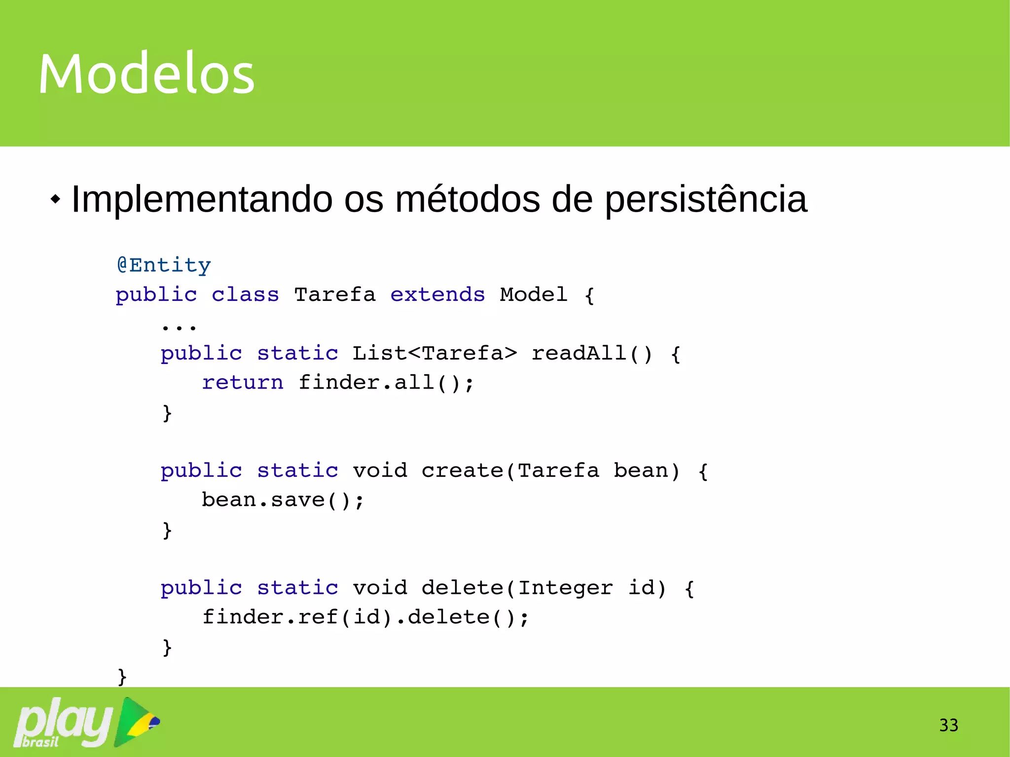 33
Modelos
 Implementando os métodos de persistência
@Entity
public class Tarefa extends Model {
...
        public static List<Tarefa> readAll() {
           return finder.all();
        }
        public static void create(Tarefa bean) {
           bean.save();
        }
        public static void delete(Integer id) {
           finder.ref(id).delete();
        }
}
 