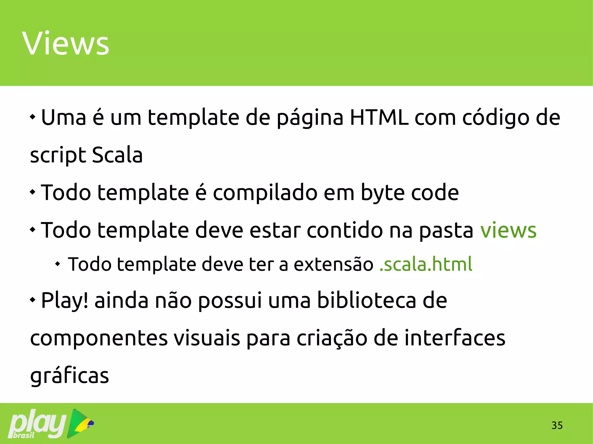 35
Views

Uma é um template de página HTML com código de
script Scala

Todo template é compilado em byte code

Todo template deve estar contido na pasta views

Todo template deve ter a extensão .scala.html

Play! ainda não possui uma biblioteca de
componentes visuais para criação de interfaces
gráficas
 