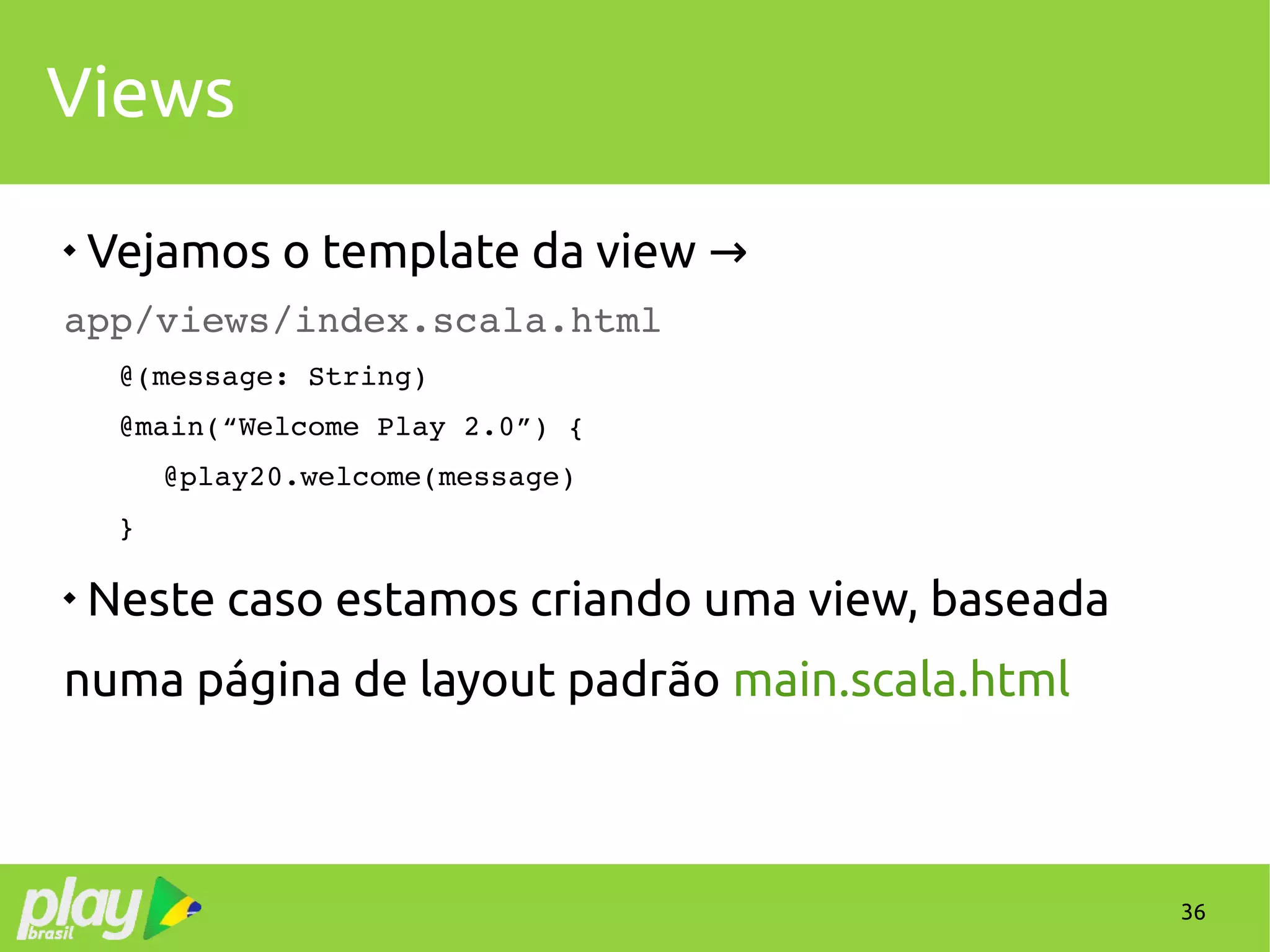36
Views

Vejamos o template da view →
app/views/index.scala.html
@(message: String)
@main(“Welcome Play 2.0”) {
 @play20.welcome(message)
}

Neste caso estamos criando uma view, baseada
numa página de layout padrão main.scala.html
 
