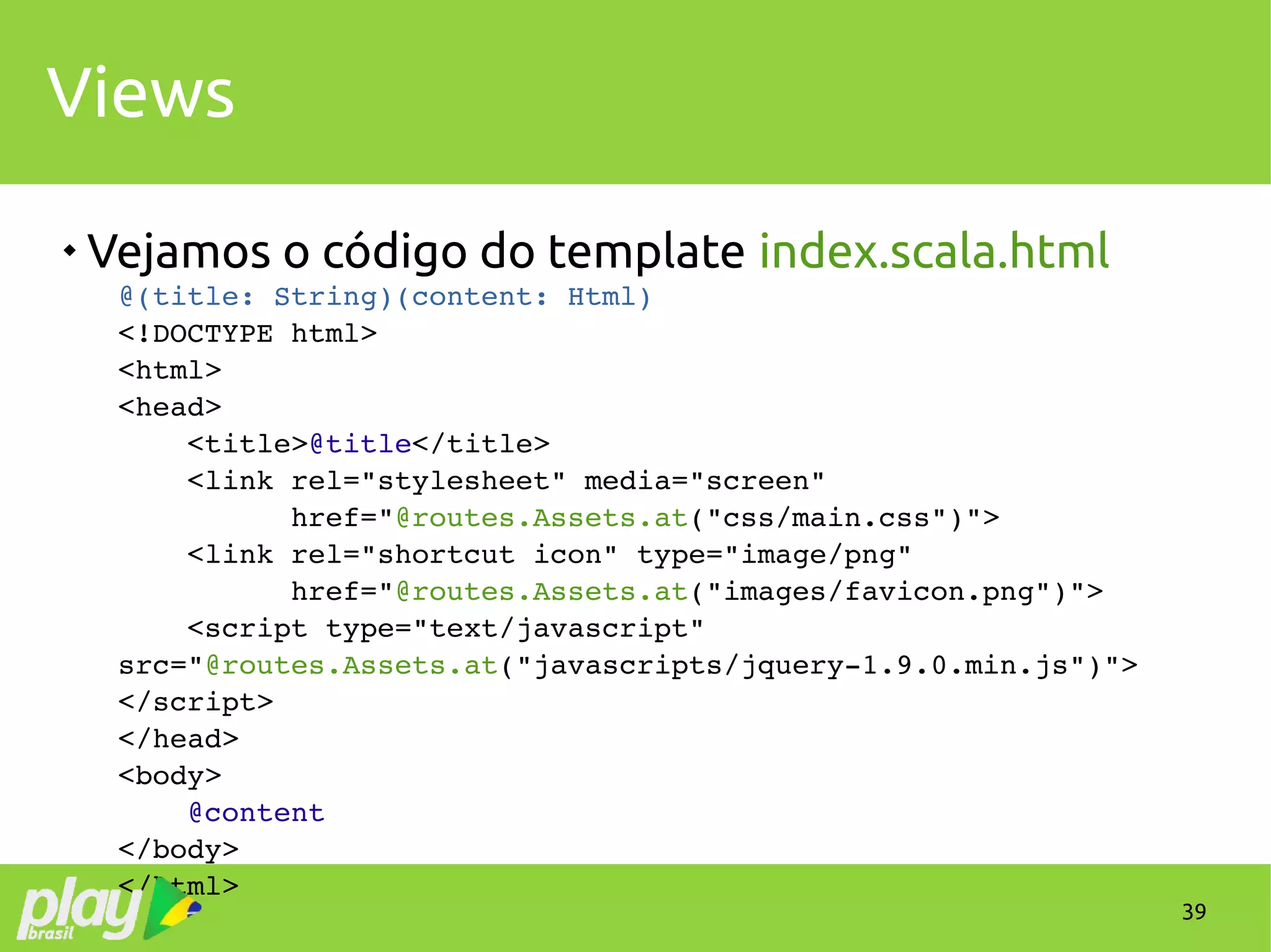 39
Views

Vejamos o código do template index.scala.html
@(title: String)(content: Html)
<!DOCTYPE html>
<html>
<head>
    <title>@title</title>
    <link rel="stylesheet" media="screen" 
          href="@routes.Assets.at("css/main.css")">
    <link rel="shortcut icon" type="image/png" 
          href="@routes.Assets.at("images/favicon.png")">
    <script type="text/javascript" 
src="@routes.Assets.at("javascripts/jquery­1.9.0.min.js")">
</script>
</head>
<body>
    @content
</body>
</html>
 