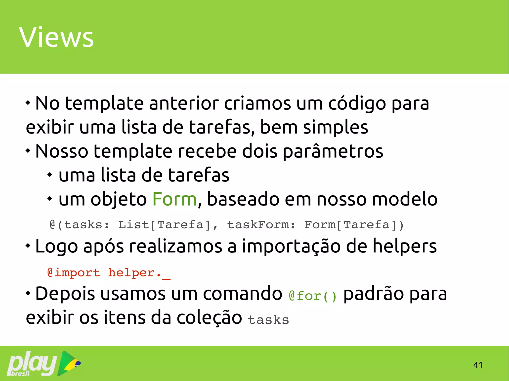 41
Views

No template anterior criamos um código para
exibir uma lista de tarefas, bem simples

Nosso template recebe dois parâmetros

uma lista de tarefas

um objeto Form, baseado em nosso modelo
@(tasks: List[Tarefa], taskForm: Form[Tarefa])

Logo após realizamos a importação de helpers
   @import helper._
 Depois usamos um comando @for() padrão para
exibir os itens da coleção tasks
 