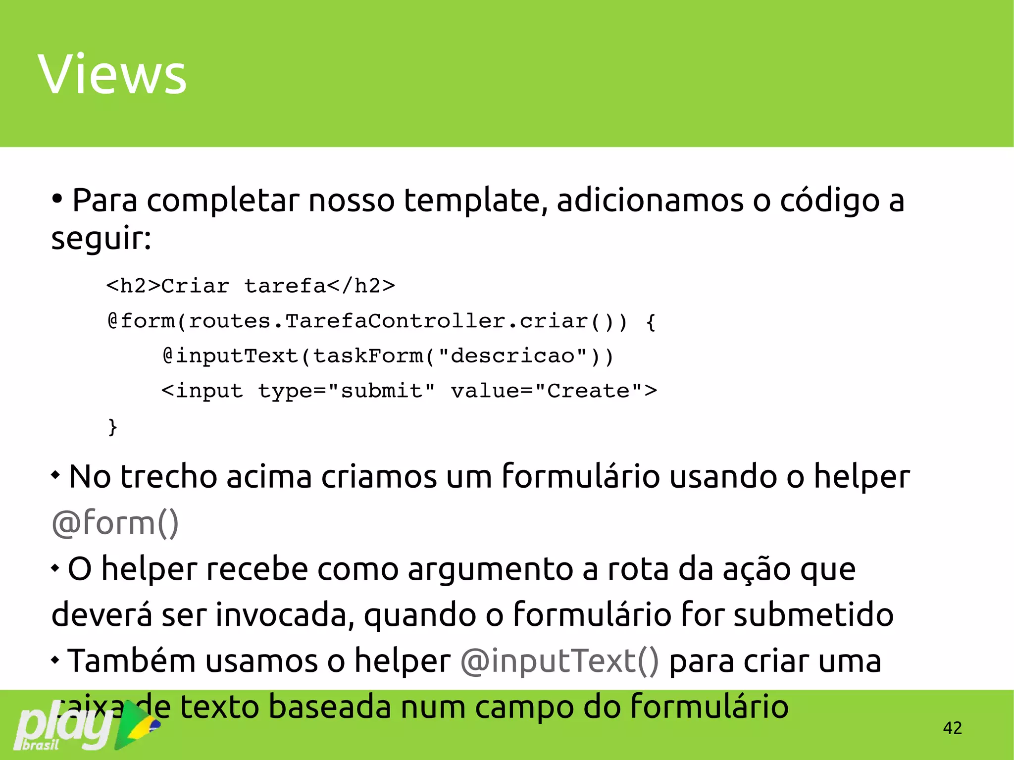 42
Views
●
Para completar nosso template, adicionamos o código a
seguir:
    <h2>Criar tarefa</h2>
    @form(routes.TarefaController.criar()) {
        @inputText(taskForm("descricao")) 
        <input type="submit" value="Create">
    }

No trecho acima criamos um formulário usando o helper
@form()

O helper recebe como argumento a rota da ação que
deverá ser invocada, quando o formulário for submetido

Também usamos o helper @inputText() para criar uma
caixa de texto baseada num campo do formulário
 
