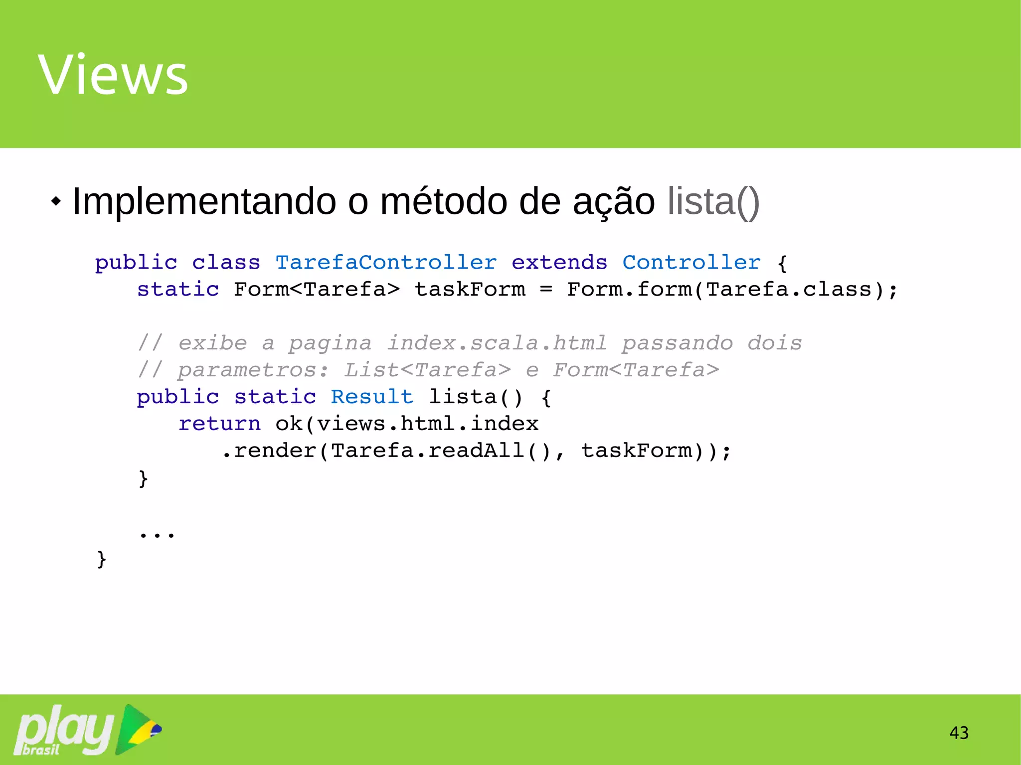 43
Views
 Implementando o método de ação lista()
public class TarefaController extends Controller {
   static Form<Tarefa> taskForm = Form.form(Tarefa.class);
   // exibe a pagina index.scala.html passando dois 
   // parametros: List<Tarefa> e Form<Tarefa>
   public static Result lista() {
      return ok(views.html.index
         .render(Tarefa.readAll(), taskForm));
   }
   ...
}
 