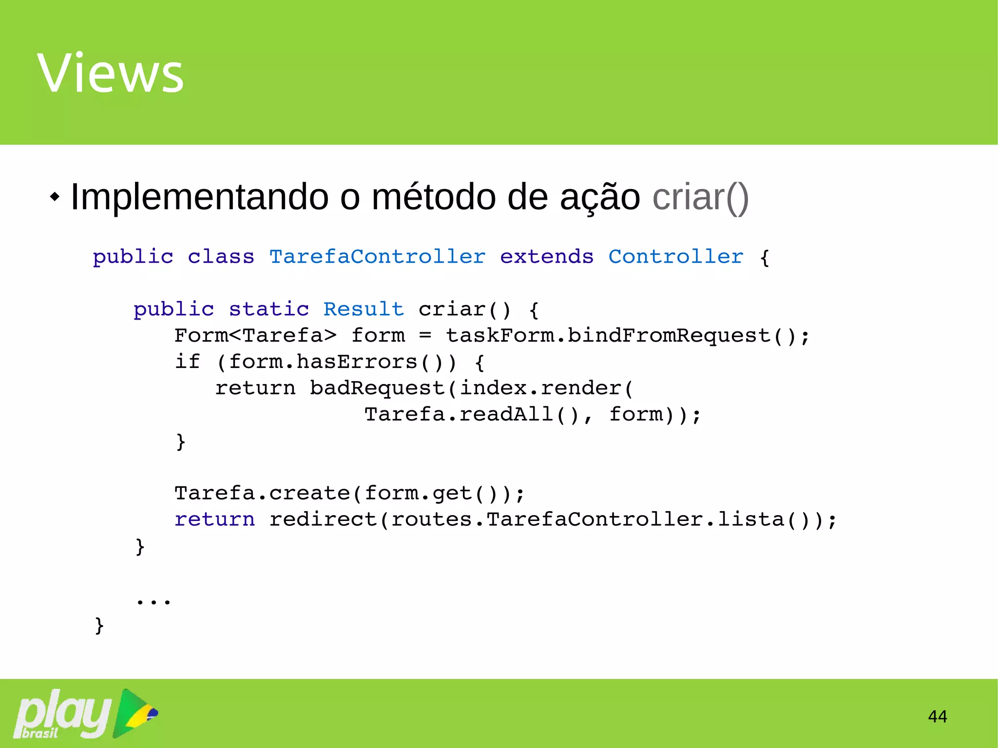 44
Views
 Implementando o método de ação criar()
public class TarefaController extends Controller {
   public static Result criar() {
      Form<Tarefa> form = taskForm.bindFromRequest();
      if (form.hasErrors()) {
         return badRequest(index.render(
                    Tarefa.readAll(), form));
      }
      Tarefa.create(form.get());
      return redirect(routes.TarefaController.lista());
   }
   ...
}
 