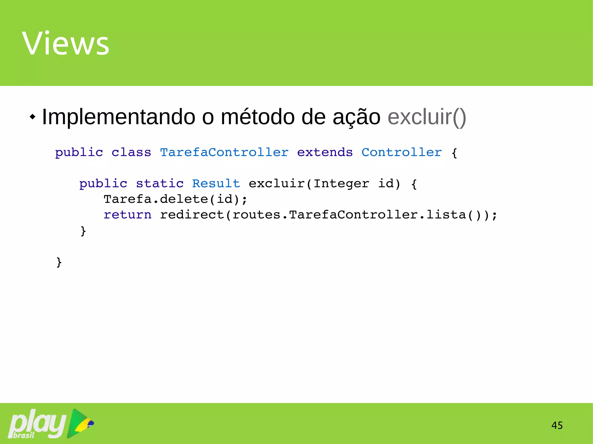 45
Views
 Implementando o método de ação excluir()
public class TarefaController extends Controller {
   public static Result excluir(Integer id) {
      Tarefa.delete(id);
      return redirect(routes.TarefaController.lista());
   }
}
 