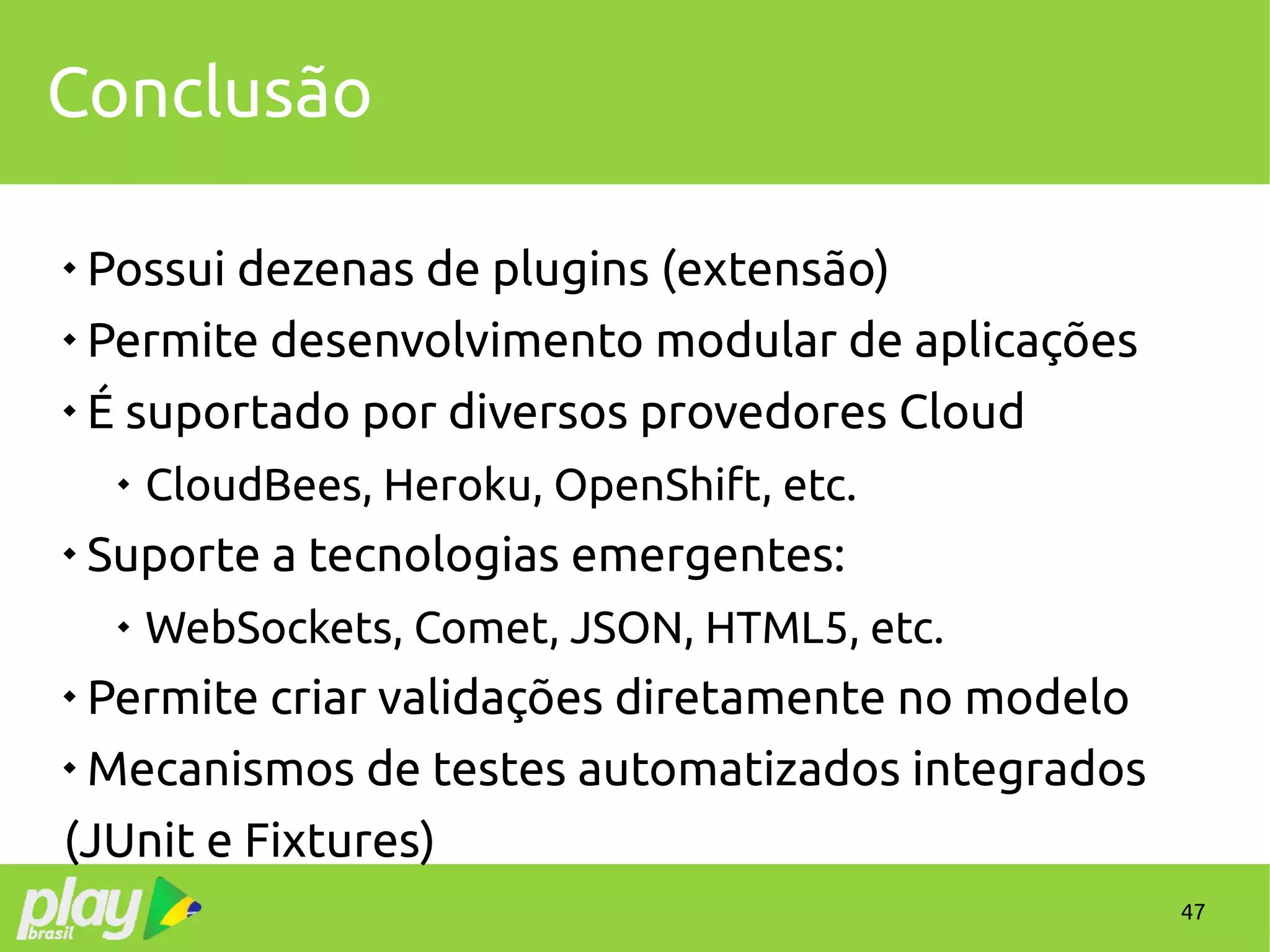 47
Conclusão

Possui dezenas de plugins (extensão)

Permite desenvolvimento modular de aplicações

É suportado por diversos provedores Cloud

CloudBees, Heroku, OpenShift, etc.

Suporte a tecnologias emergentes:

WebSockets, Comet, JSON, HTML5, etc.

Permite criar validações diretamente no modelo

Mecanismos de testes automatizados integrados
(JUnit e Fixtures)
 