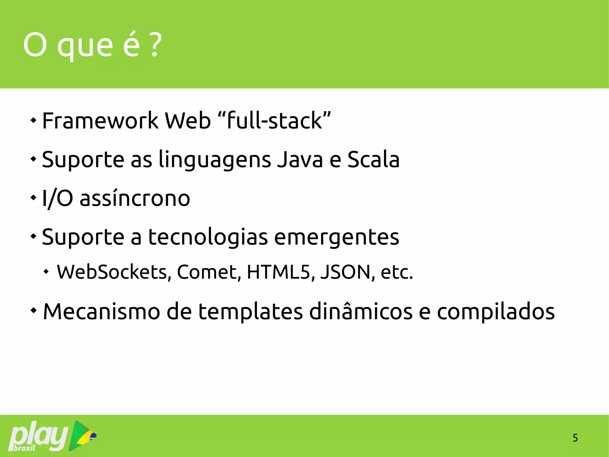 5
O que é ?

Framework Web “full-stack”

Suporte as linguagens Java e Scala

I/O assíncrono

Suporte a tecnologias emergentes

WebSockets, Comet, HTML5, JSON, etc.

Mecanismo de templates dinâmicos e compilados
 
