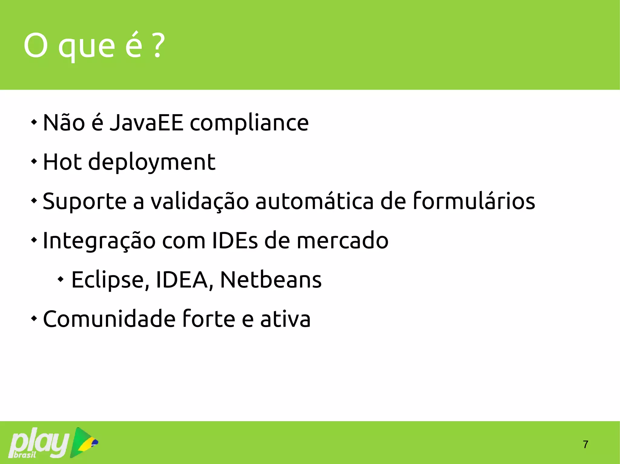 7
O que é ?

Não é JavaEE compliance

Hot deployment

Suporte a validação automática de formulários

Integração com IDEs de mercado

Eclipse, IDEA, Netbeans

Comunidade forte e ativa
 