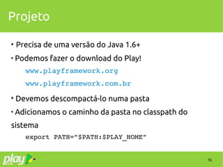 16
Projeto
 Precisa de uma versão do Java 1.6+

Podemos fazer o download do Play!
www.playframework.org
www.playframework.com.br

Devemos descompactá-lo numa pasta

Adicionamos o caminho da pasta no classpath do
sistema
export PATH=”$PATH:$PLAY_HOME”
 