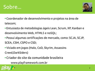 2
Sobre...
Coordenador de desenvolvimento e projetos na área de
telecom;
Entusiasta de metodologias ágeis Lean, Scrum, XP, Kanban e
desenvolvimento Web, HTML5 e noSQL;
Possui algumas certificações de mercado, como: SCJA, SCJP,
SCEA, CSM, CSPO e CSD;
Viciado em jogos (Halo, CoD, Skyrim, Assassins
Creed,DarkSiders)
Criador do site da comunidade brasileira
www.playframework.com.br
 