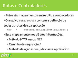 21
Rotas e Controladores

Rotas são mapeamentos entre URL e controladores
 O arquivo conf/routes contem a definição de
todas as rotas de sua aplicação
GET   /     controllers.Application.index()

Esse mapeamento nos dá três informações:

Método HTTP usado GET

Caminho da requisição /

Método de ação index() da classe Application
 