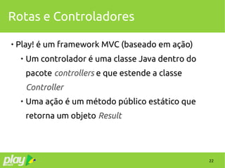 22
Rotas e Controladores

Play! é um framework MVC (baseado em ação)

Um controlador é uma classe Java dentro do
pacote controllers e que estende a classe
Controller

Uma ação é um método público estático que
retorna um objeto Result
 