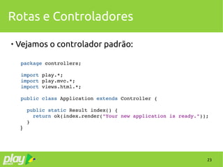 23
Rotas e Controladores

Vejamos o controlador padrão:
package controllers;
import play.*;
import play.mvc.*;
import views.html.*;
public class Application extends Controller {
  
  public static Result index() {
    return ok(index.render("Your new application is ready."));
  }
}
 