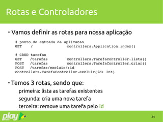 24
Rotas e Controladores

Vamos definir as rotas para nossa aplicação
# ponto de entrada da aplicacao
GET    / controllers.Application.index()
# CRUD tarefas
GET /tarefas controllers.TarefaController.lista()
POST /tarefas controllers.TarefaController.criar()
POST /tarefas/excluir/:id
controllers.TarefaController.excluir(id: Int)

Temos 3 rotas, sendo que:
primeira: lista as tarefas existentes
segunda: cria uma nova tarefa
terceira: remove uma tarefa pelo id
 