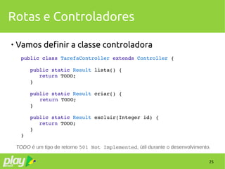 25
Rotas e Controladores

Vamos definir a classe controladora
public class TarefaController extends Controller {
   public static Result lista() {
      return TODO;
   }
   public static Result criar() {
   return TODO;
   }
   public static Result excluir(Integer id) {
      return TODO;
   }
}
TODO é um tipo de retorno 501 Not Implemented, útil durante o desenvolvimento.
 