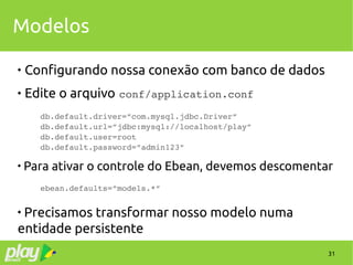 31
Modelos

Configurando nossa conexão com banco de dados
 Edite o arquivo conf/application.conf
db.default.driver=”com.mysql.jdbc.Driver”
db.default.url=”jdbc:mysql://localhost/play”
db.default.user=root
db.default.password=”admin123”

Para ativar o controle do Ebean, devemos descomentar
ebean.defaults=”models.*”

Precisamos transformar nosso modelo numa
entidade persistente
 