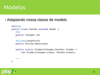 32
Modelos
 Adaptando nossa classe de modelo
@Entity
public class Tarefa extends Model {
@Id
public Integer id;
@Column(length=35)
public String descricao;
public static Finder<Integer,Tarefa> finder =
    new Finder(Integer.class, Tarefa.class);
...
}
 