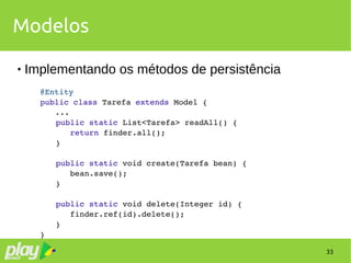 33
Modelos
 Implementando os métodos de persistência
@Entity
public class Tarefa extends Model {
...
        public static List<Tarefa> readAll() {
           return finder.all();
        }
        public static void create(Tarefa bean) {
           bean.save();
        }
        public static void delete(Integer id) {
           finder.ref(id).delete();
        }
}
 